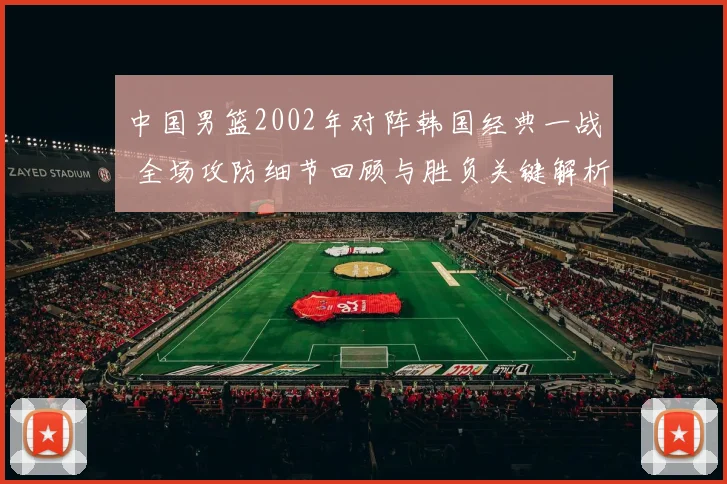 中国男篮2002年对阵韩国经典一战 全场攻防细节回顾与胜负关键解析