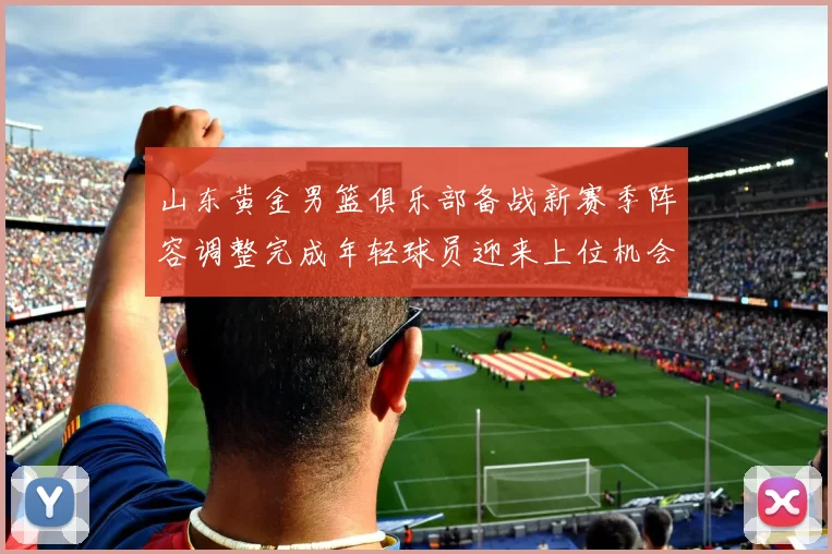 山东黄金男篮俱乐部备战新赛季阵容调整完成年轻球员迎来上位机会