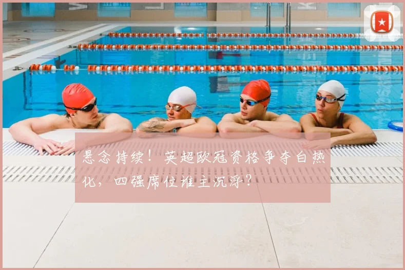 悬念持续！英超欧冠资格争夺白热化，四强席位谁主沉浮？