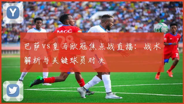 巴萨vs皇马欧冠焦点战直播:战术解析与关键球员对决