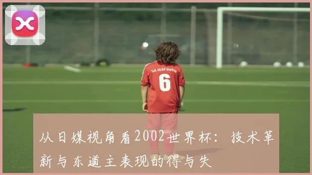 从日媒视角看2002世界杯：技术革新与东道主表现的得与失