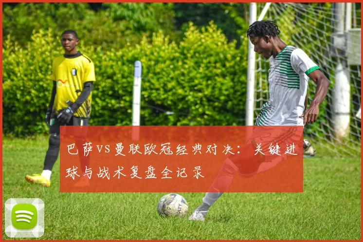 巴萨vs曼联欧冠经典对决:关键进球与战术复盘全记录