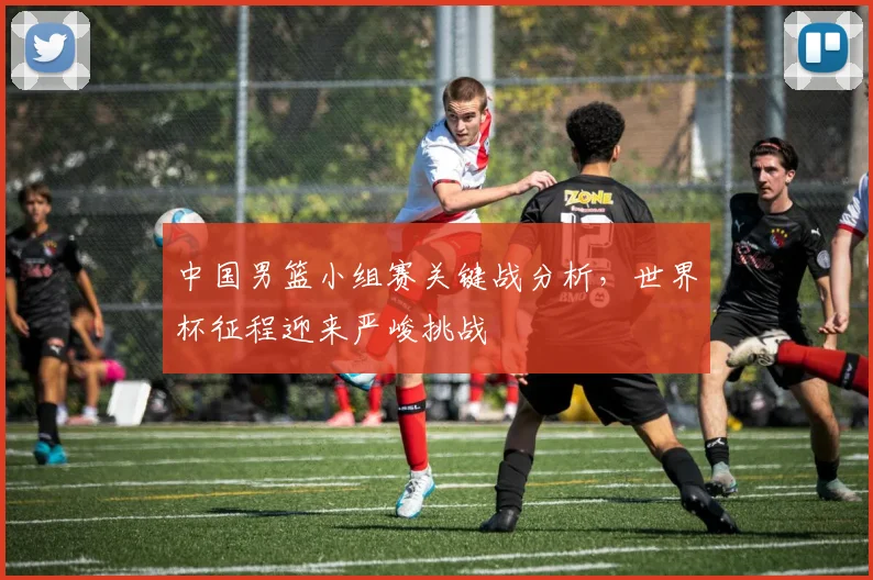 中国男篮小组赛关键战分析,世界杯征程迎来严峻挑战