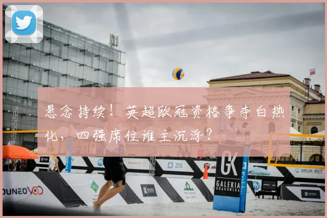 悬念持续！英超欧冠资格争夺白热化，四强席位谁主沉浮？