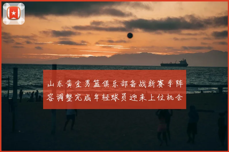 山东黄金男篮俱乐部备战新赛季阵容调整完成年轻球员迎来上位机会