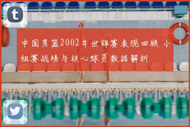 中国男篮2002年世锦赛表现回顾 小组赛战绩与核心球员数据解析