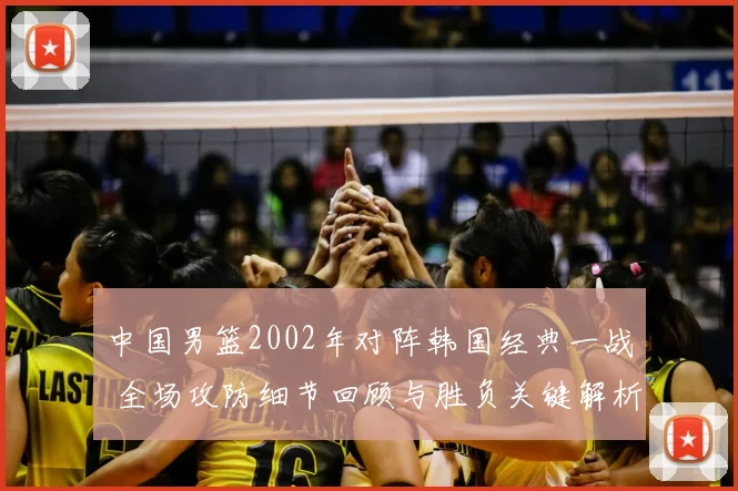 中国男篮2002年对阵韩国经典一战 全场攻防细节回顾与胜负关键解析