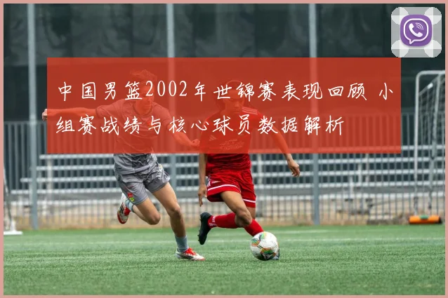 中国男篮2002年世锦赛表现回顾 小组赛战绩与核心球员数据解析