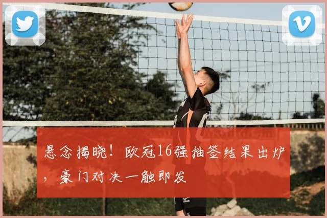 悬念揭晓！欧冠16强抽签结果出炉，豪门对决一触即发