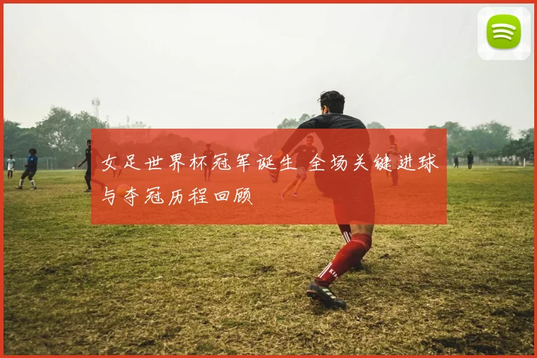 女足世界杯冠军诞生 全场关键进球与夺冠历程回顾