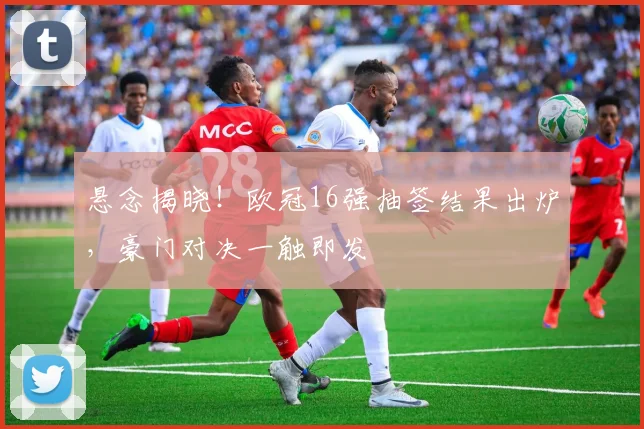 悬念揭晓！欧冠16强抽签结果出炉，豪门对决一触即发