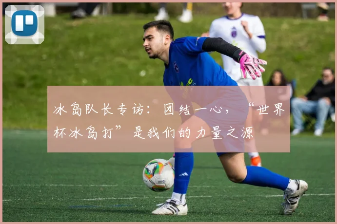 冰岛队长专访：团结一心，“世界杯冰岛打”是我们的力量之源