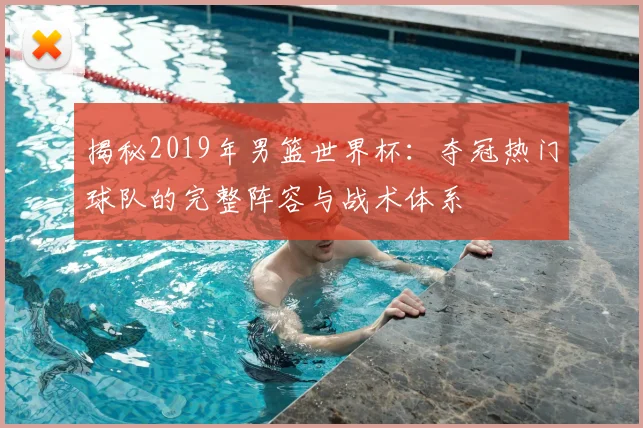 揭秘2019年男篮世界杯：夺冠热门球队的完整阵容与战术体系