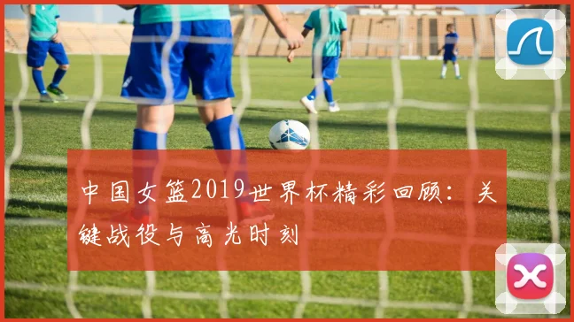 中国女篮2019世界杯精彩回顾：关键战役与高光时刻