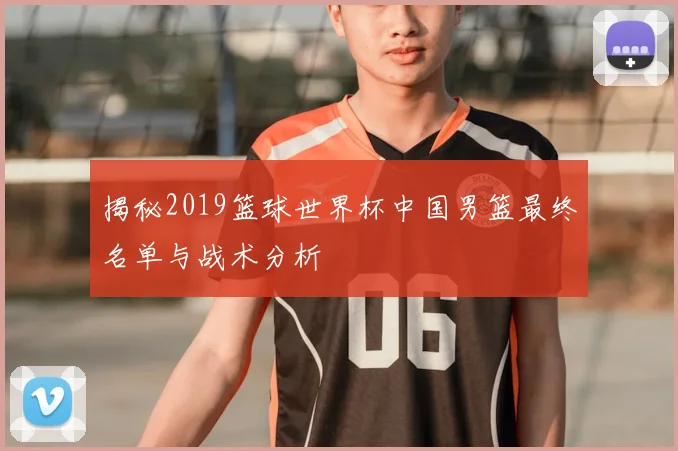 揭秘2019篮球世界杯中国男篮最终名单与战术分析