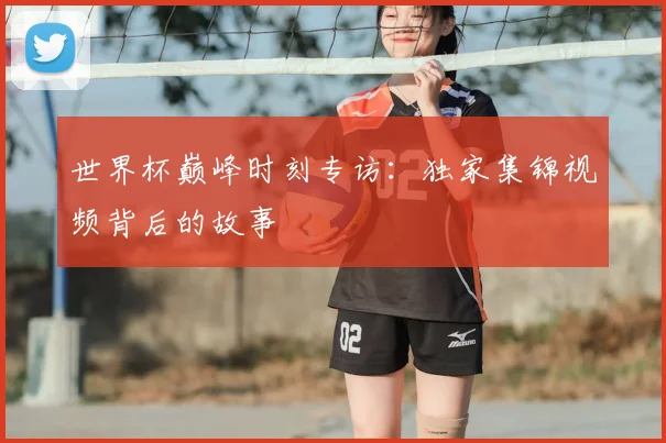 世界杯巅峰时刻专访：独家集锦视频背后的故事
