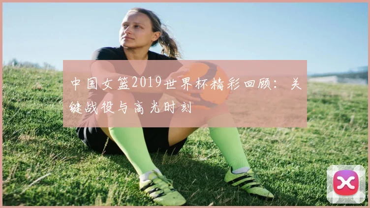 中国女篮2019世界杯精彩回顾：关键战役与高光时刻