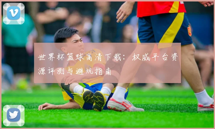 世界杯篮球高清下载：权威平台资源评测与避坑指南