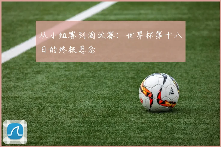 从小组赛到淘汰赛:世界杯第十八日的终极悬念