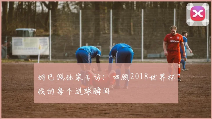 姆巴佩独家专访：回顾2018世界杯我的每个进球瞬间