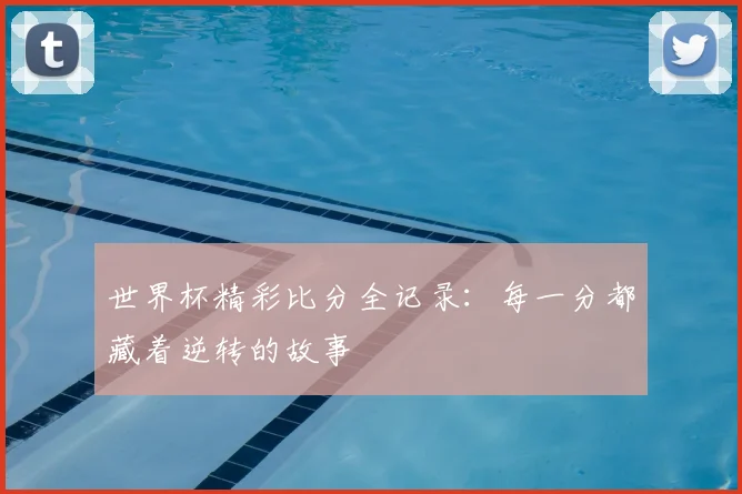 世界杯精彩比分全记录：每一分都藏着逆转的故事