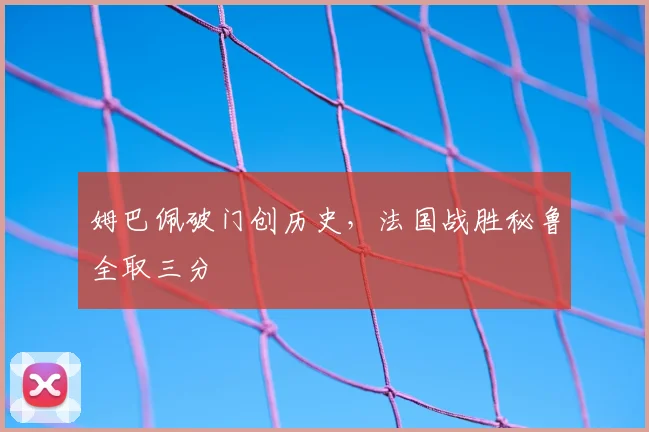 姆巴佩破门创历史,法国战胜秘鲁全取三分