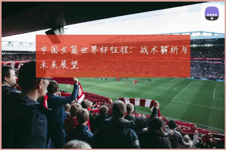 中国女篮世界杯征程：战术解析与未来展望