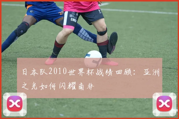 日本队2010世界杯战绩回顾:亚洲之光如何闪耀南非