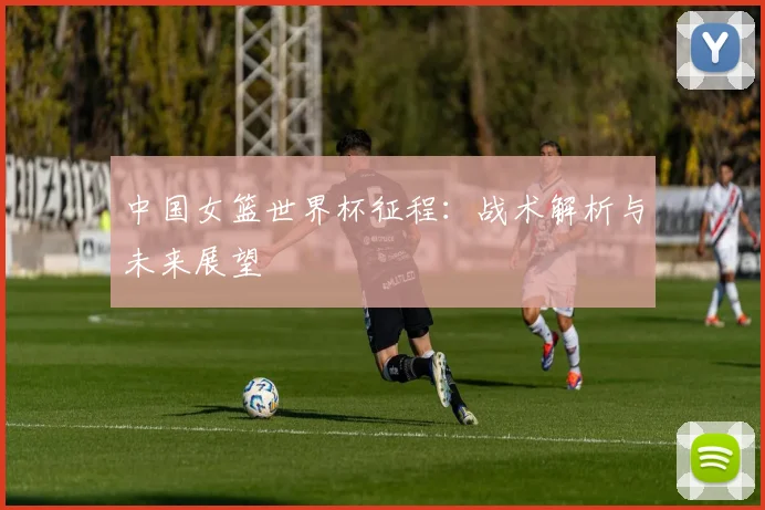 中国女篮世界杯征程：战术解析与未来展望