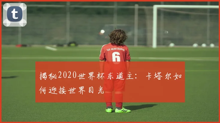 揭秘2020世界杯东道主：卡塔尔如何迎接世界目光