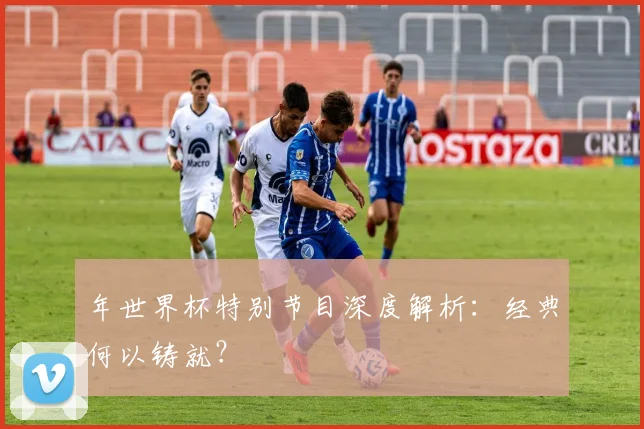 年世界杯特别节目深度解析：经典何以铸就？