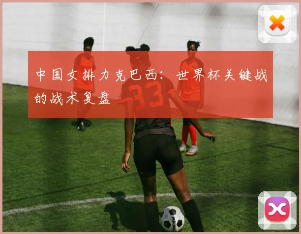 中国女排力克巴西：世界杯关键战的战术复盘