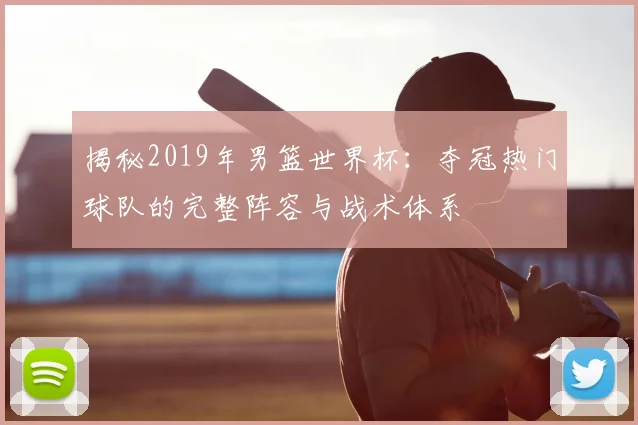 揭秘2019年男篮世界杯：夺冠热门球队的完整阵容与战术体系